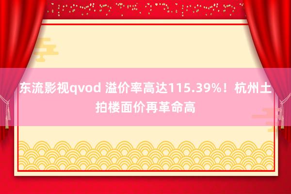 东流影视qvod 溢价率高达115.39%！杭州土拍楼面价再革命高
