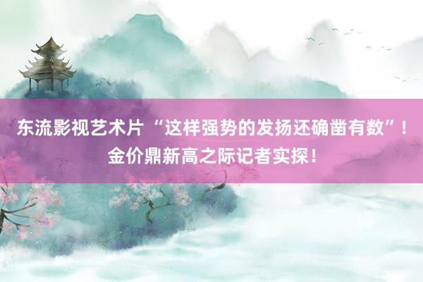 东流影视艺术片 “这样强势的发扬还确凿有数”！金价鼎新高之际记者实探！