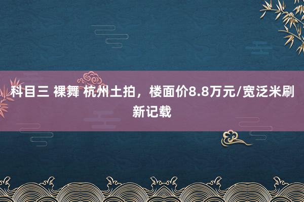 科目三 裸舞 杭州土拍，楼面价8.8万元/宽泛米刷新记载