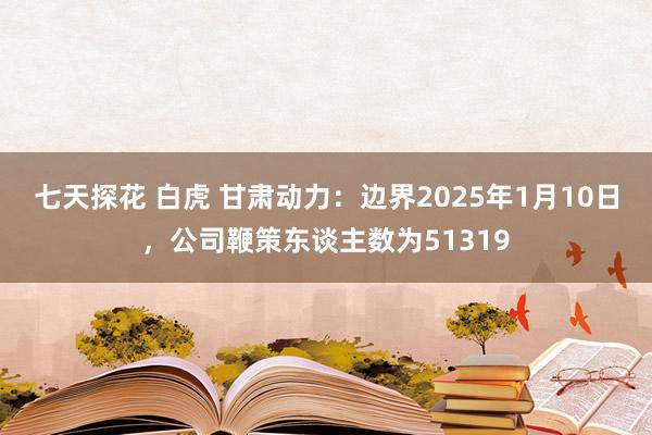 七天探花 白虎 甘肃动力：边界2025年1月10日，公司鞭策东谈主数为51319