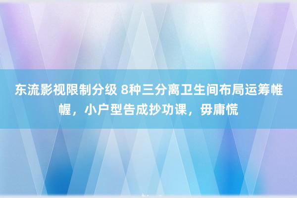 东流影视限制分级 8种三分离卫生间布局运筹帷幄，小户型告成抄功课，毋庸慌