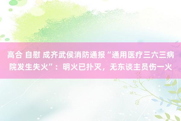 高合 自慰 成齐武侯消防通报“通用医疗三六三病院发生失火”：明火已扑灭，无东谈主员伤一火