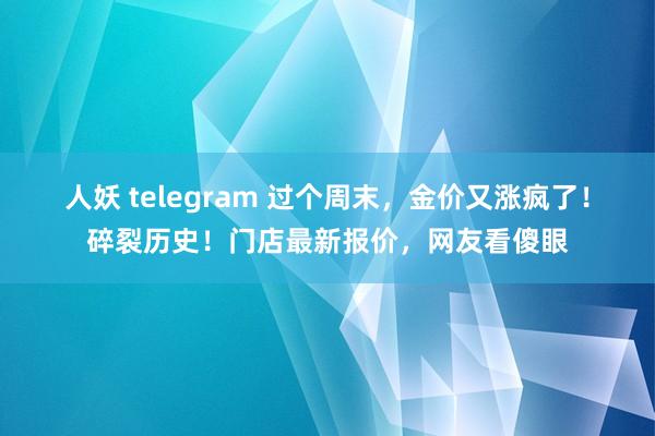 人妖 telegram 过个周末，金价又涨疯了！碎裂历史！门店最新报价，网友看傻眼