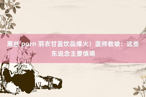 黑丝 porn 羽衣甘蓝饮品爆火！医师教唆：这些东说念主要慎喝
