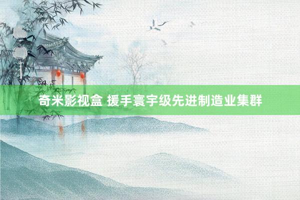 奇米影视盒 援手寰宇级先进制造业集群