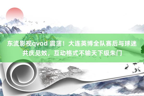 东流影视qvod 震荡！大连英博全队赛后与球迷共庆见效，互动格式不输天下级朱门