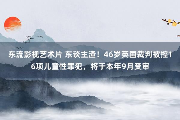 东流影视艺术片 东谈主渣！46岁英国裁判被控16项儿童性罪犯，将于本年9月受审