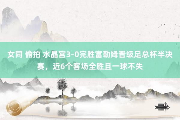 女同 偷拍 水晶宫3-0完胜富勒姆晋级足总杯半决赛，近6个客场全胜且一球不失