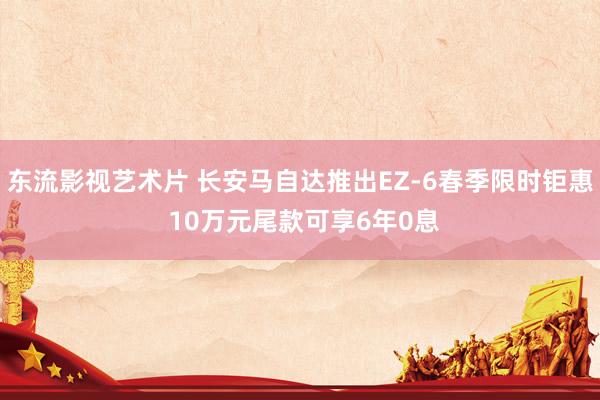 东流影视艺术片 长安马自达推出EZ-6春季限时钜惠 10万元尾款可享6年0息