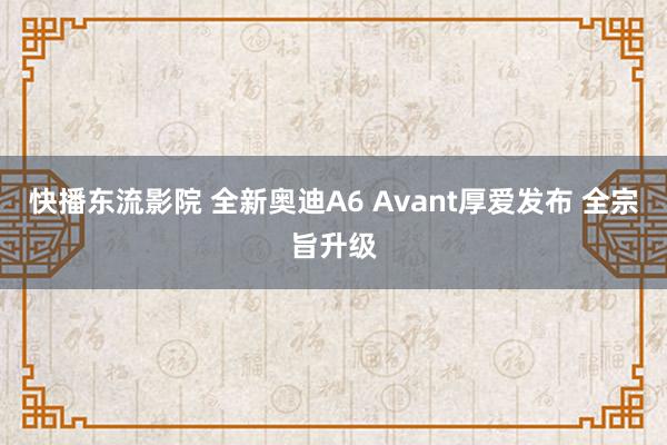 快播东流影院 全新奥迪A6 Avant厚爱发布 全宗旨升级