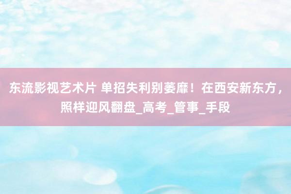 东流影视艺术片 单招失利别萎靡！在西安新东方，照样迎风翻盘_高考_管事_手段