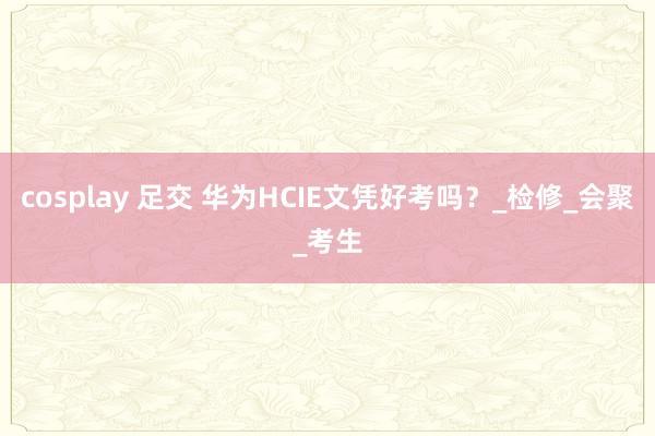 cosplay 足交 华为HCIE文凭好考吗？_检修_会聚_考生