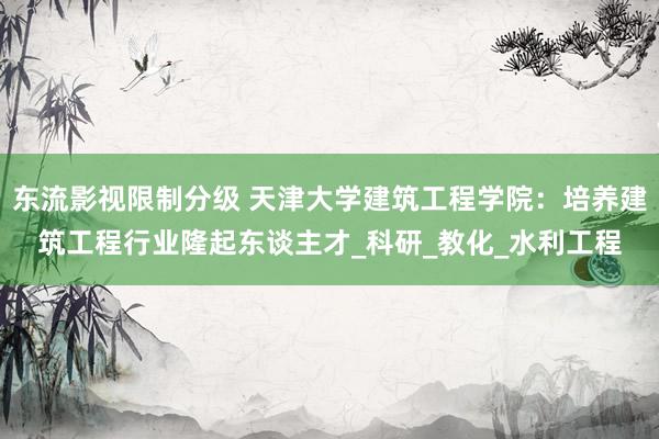 东流影视限制分级 天津大学建筑工程学院：培养建筑工程行业隆起东谈主才_科研_教化_水利工程