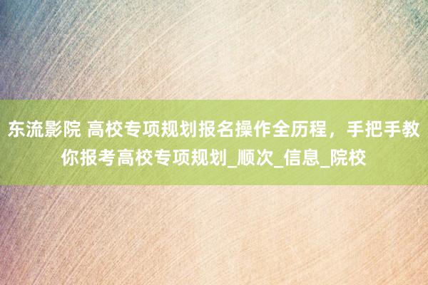 东流影院 高校专项规划报名操作全历程，手把手教你报考高校专项规划_顺次_信息_院校