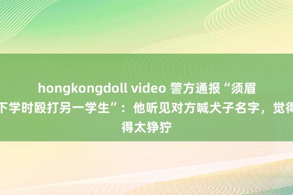 hongkongdoll video 警方通报“须眉接孩子下学时殴打另一学生”：他听见对方喊犬子名字，觉得太狰狞