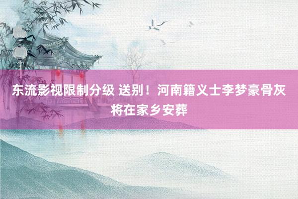 东流影视限制分级 送别！河南籍义士李梦豪骨灰将在家乡安葬