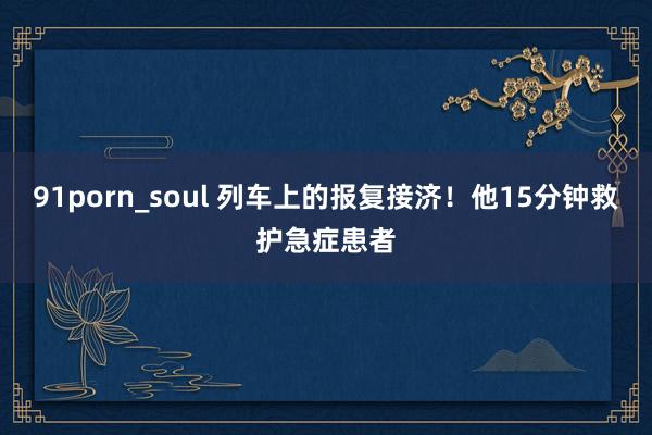 91porn_soul 列车上的报复接济！他15分钟救护急症患者