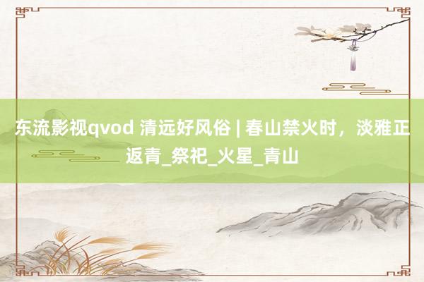 东流影视qvod 清远好风俗 | 春山禁火时，淡雅正返青_祭祀_火星_青山