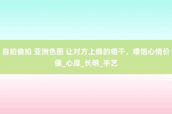 自拍偷拍 亚洲色图 让对方上瘾的相干，喂饱心情价值_心扉_长明_手艺