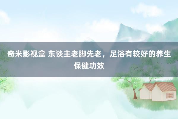奇米影视盒 东谈主老脚先老，足浴有较好的养生保健功效