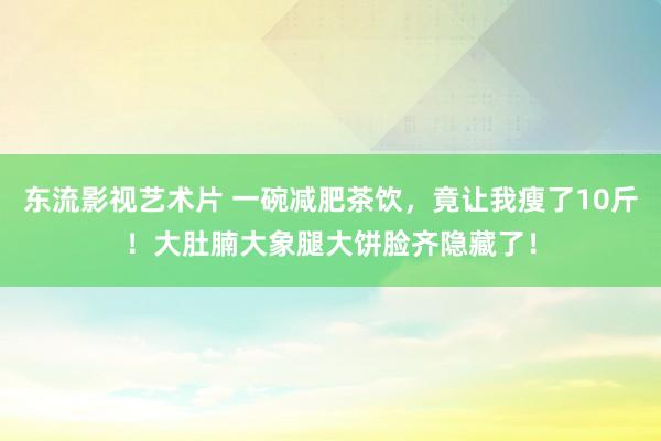 东流影视艺术片 一碗减肥茶饮，竟让我瘦了10斤！大肚腩大象腿大饼脸齐隐藏了！