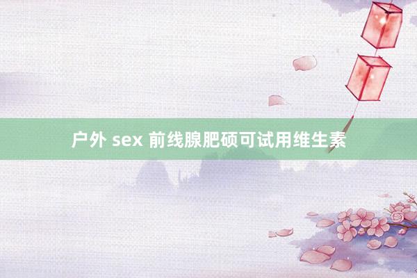 户外 sex 前线腺肥硕可试用维生素