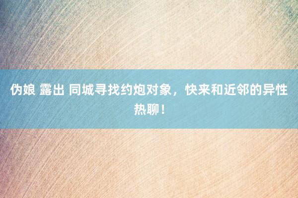 伪娘 露出 同城寻找约炮对象，快来和近邻的异性热聊！