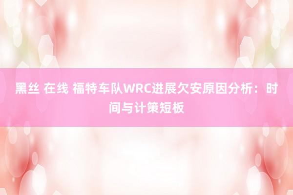 黑丝 在线 福特车队WRC进展欠安原因分析：时间与计策短板