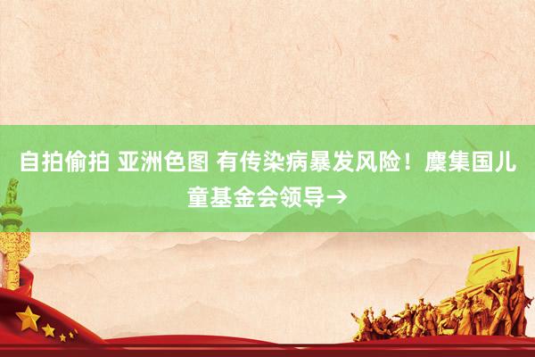 自拍偷拍 亚洲色图 有传染病暴发风险！麇集国儿童基金会领导→