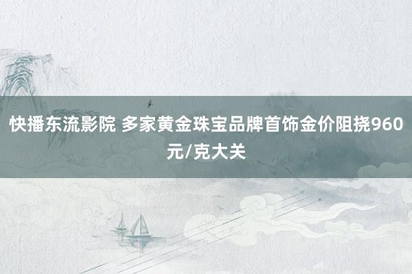 快播东流影院 多家黄金珠宝品牌首饰金价阻挠960元/克大关