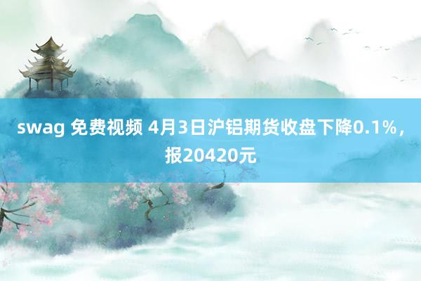 swag 免费视频 4月3日沪铝期货收盘下降0.1%，报20420元