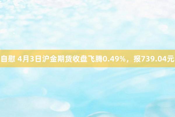 自慰 4月3日沪金期货收盘飞腾0.49%，报739.04元