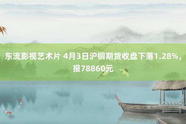 东流影视艺术片 4月3日沪铜期货收盘下落1.28%，报78860元