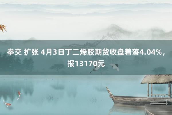 拳交 扩张 4月3日丁二烯胶期货收盘着落4.04%，报13170元
