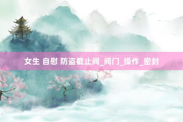 女生 自慰 防盗截止阀_阀门_操作_密封