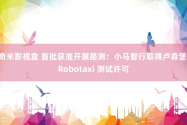 奇米影视盒 首批获准开展路测：小马智行取得卢森堡 Robotaxi 测试许可