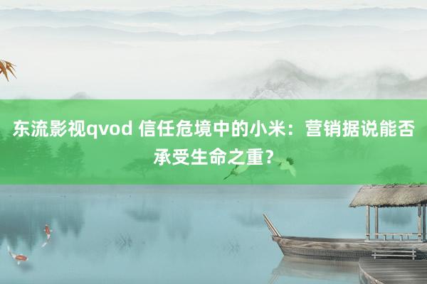 东流影视qvod 信任危境中的小米：营销据说能否承受生命之重？