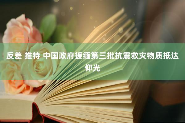 反差 推特 中国政府援缅第三批抗震救灾物质抵达仰光
