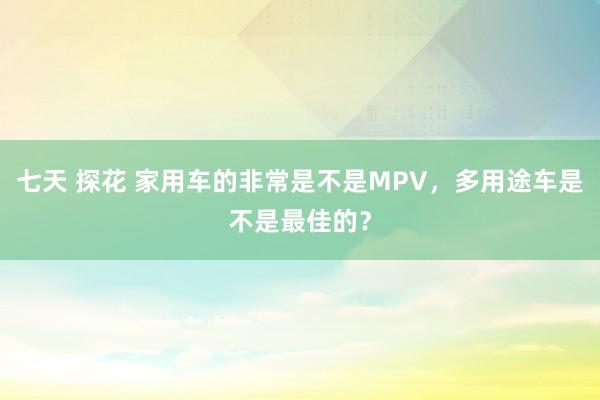 七天 探花 家用车的非常是不是MPV，多用途车是不是最佳的？