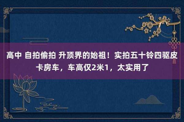 高中 自拍偷拍 升顶界的始祖！实拍五十铃四驱皮卡房车，车高仅2米1，太实用了