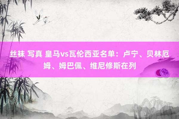 丝袜 写真 皇马vs瓦伦西亚名单：卢宁、贝林厄姆、姆巴佩、维尼修斯在列