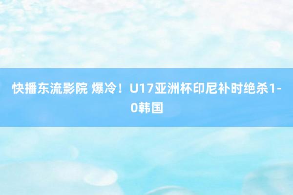 快播东流影院 爆冷！U17亚洲杯印尼补时绝杀1-0韩国