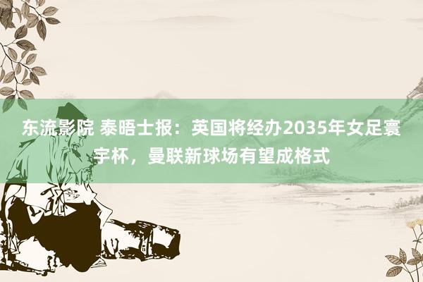 东流影院 泰晤士报：英国将经办2035年女足寰宇杯，曼联新球场有望成格式