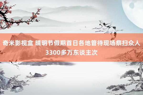 奇米影视盒 晴明节假期首日各地管待现场祭扫众人3300多万东谈主次
