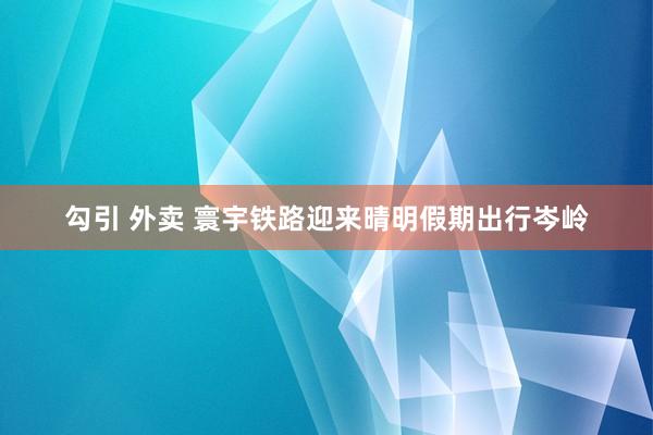 勾引 外卖 寰宇铁路迎来晴明假期出行岑岭