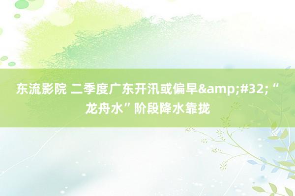 东流影院 二季度广东开汛或偏早&#32;“龙舟水”阶段降水靠拢