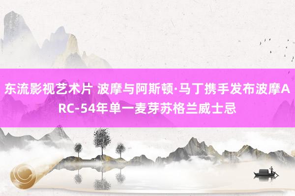 东流影视艺术片 波摩与阿斯顿·马丁携手发布波摩ARC-54年单一麦芽苏格兰威士忌