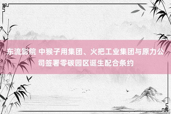 东流影院 中猴子用集团、火把工业集团与原力公司签署零碳园区诞生配合条约