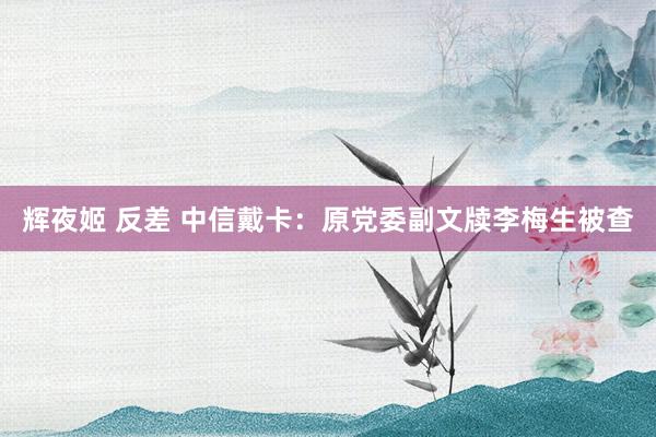 辉夜姬 反差 中信戴卡：原党委副文牍李梅生被查