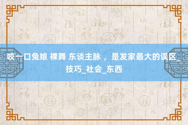 咬一口兔娘 裸舞 东谈主脉 ，是发家最大的误区_技巧_社会_东西